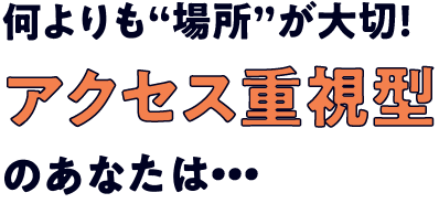 何よりも“場所”が大切！アクセス重視型のあなたは・・・